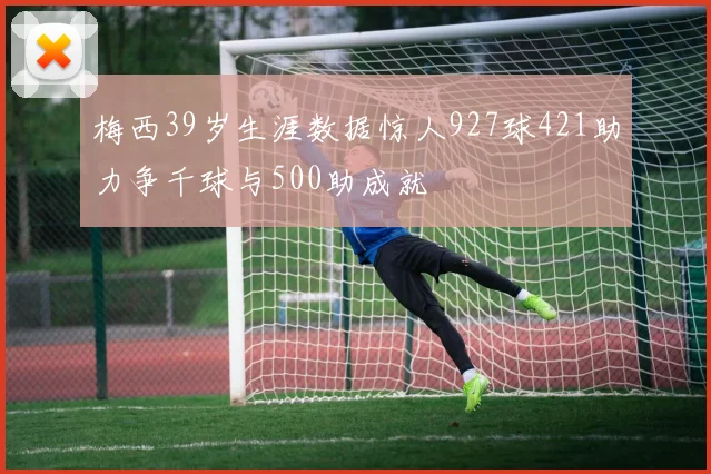 梅西39岁生涯数据惊人927球421助力争千球与500助成就
