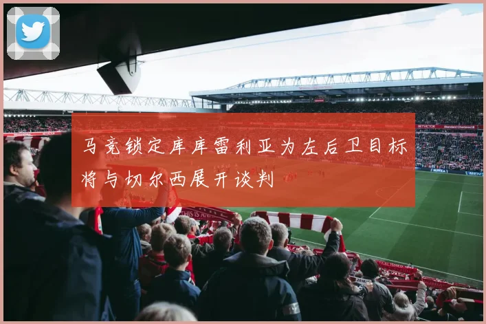 马竞锁定库库雷利亚为左后卫目标将与切尔西展开谈判